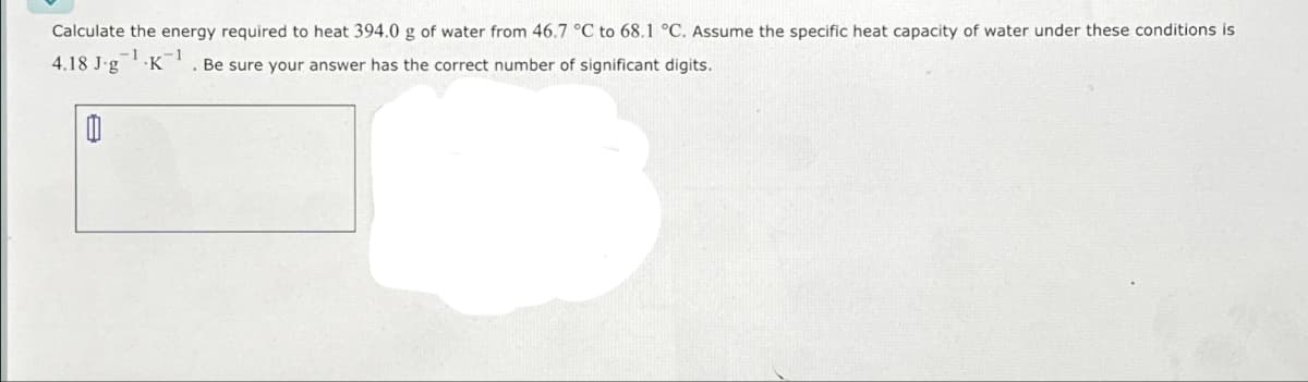 Calculate the energy required to heat 394.0 g of water from 46.7 °C to 68.1 °C. Assume the specific heat capacity of water under these conditions is
4.18 J-g K-1
-1
Be sure your answer has the correct number of significant digits.