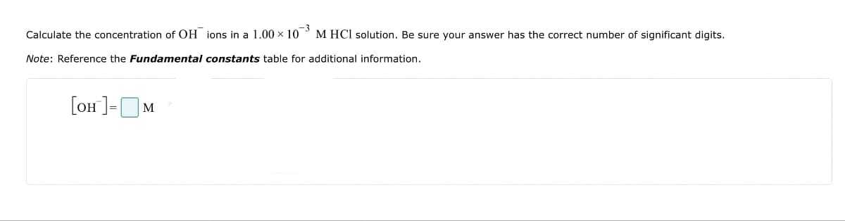Calculate the concentration of OH ions in a 1.00 × 103 M HCl solution. Be sure your answer has the correct number of significant digits.
Note: Reference the Fundamental constants table for additional information.
[он ]= м