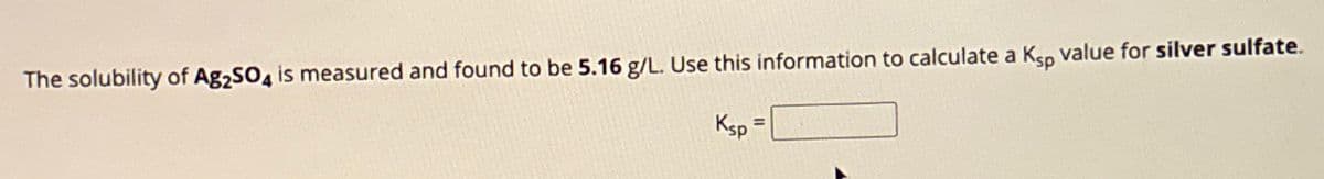 The solubility of Ag2SO4 is measured and found to be 5.16 g/L. Use this information to calculate a Ksp value for silver sulfate.
Ksp
=