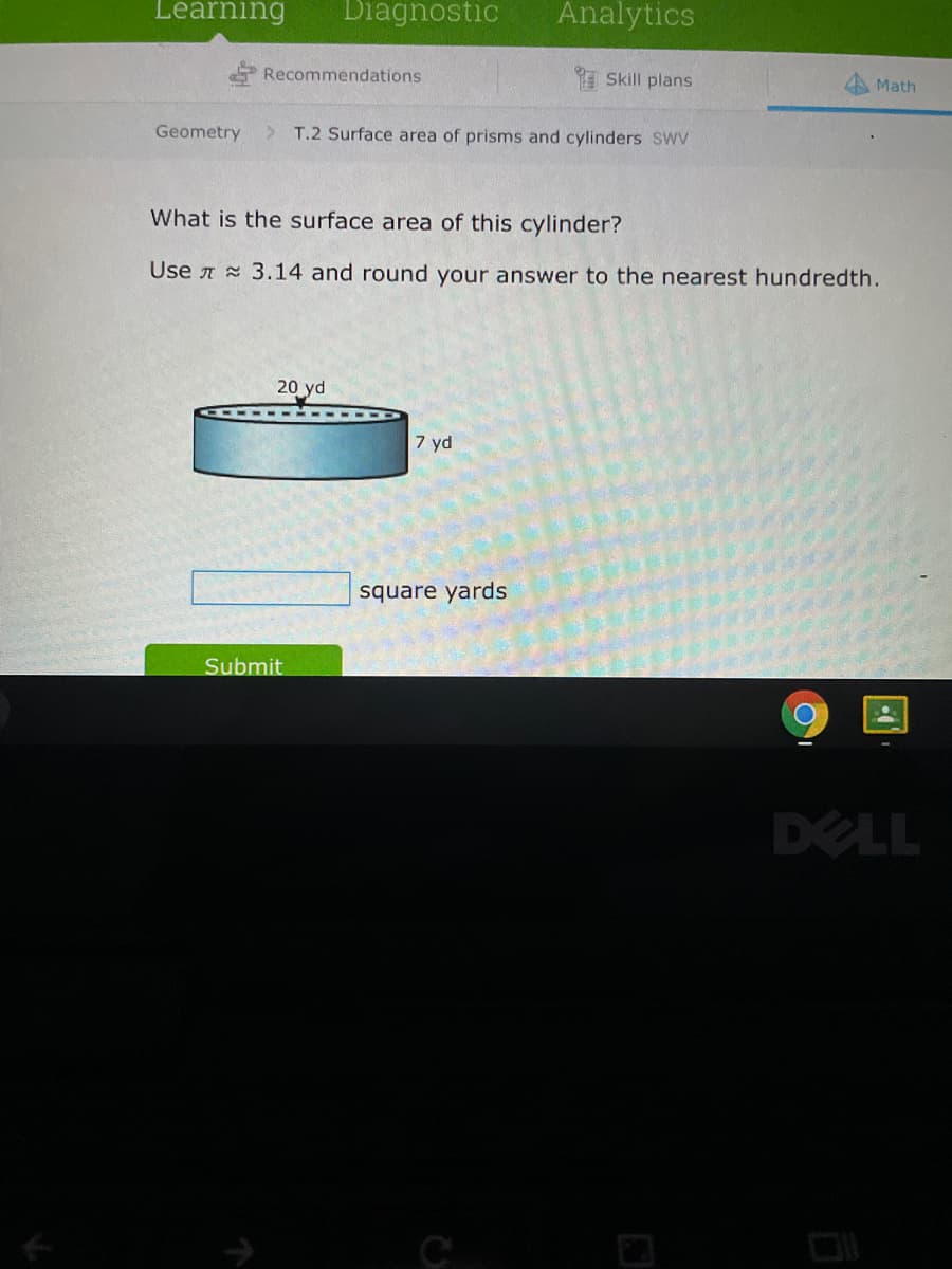 Learning
Diagnostic
Analytics
Recommendations
I Skill plans
A Math
Geometry
> T.2 Surface area of prisms and cylinders SWV
What is the surface area of this cylinder?
Use A 3.14 and round your answer to the nearest hundredth.
20 yd
7 yd
square yards
Submit
DELL
