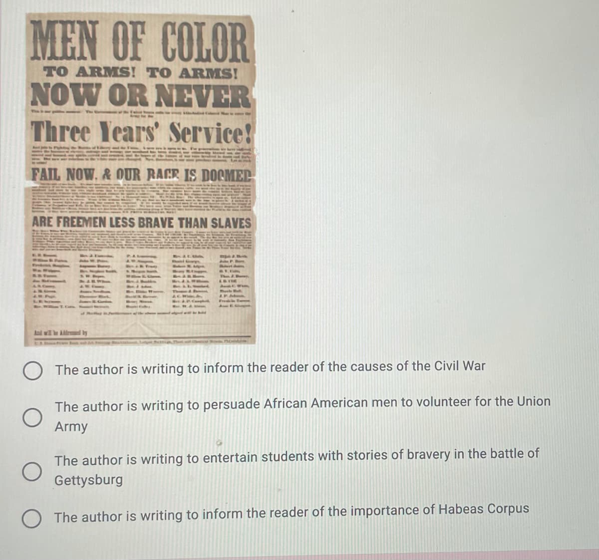 MEN OF COLOR
TO ARMS! TO ARMS!
NOW OR NEVER
Three Years' Service!
FAIL NOW. & OUR RACR IS DOCMEL
ARE FREEMEN LESS BRAVE THAN SLAVES
And wl le Adlrmnmed by
The author is writing to inform the reader of the causes of the Civil War
The author is writing to persuade African American men to volunteer for the Union
Army
The author is writing to entertain students with stories of bravery in the battle of
Gettysburg
O The author is writing to inform the reader of the importance of Habeas Corpus
