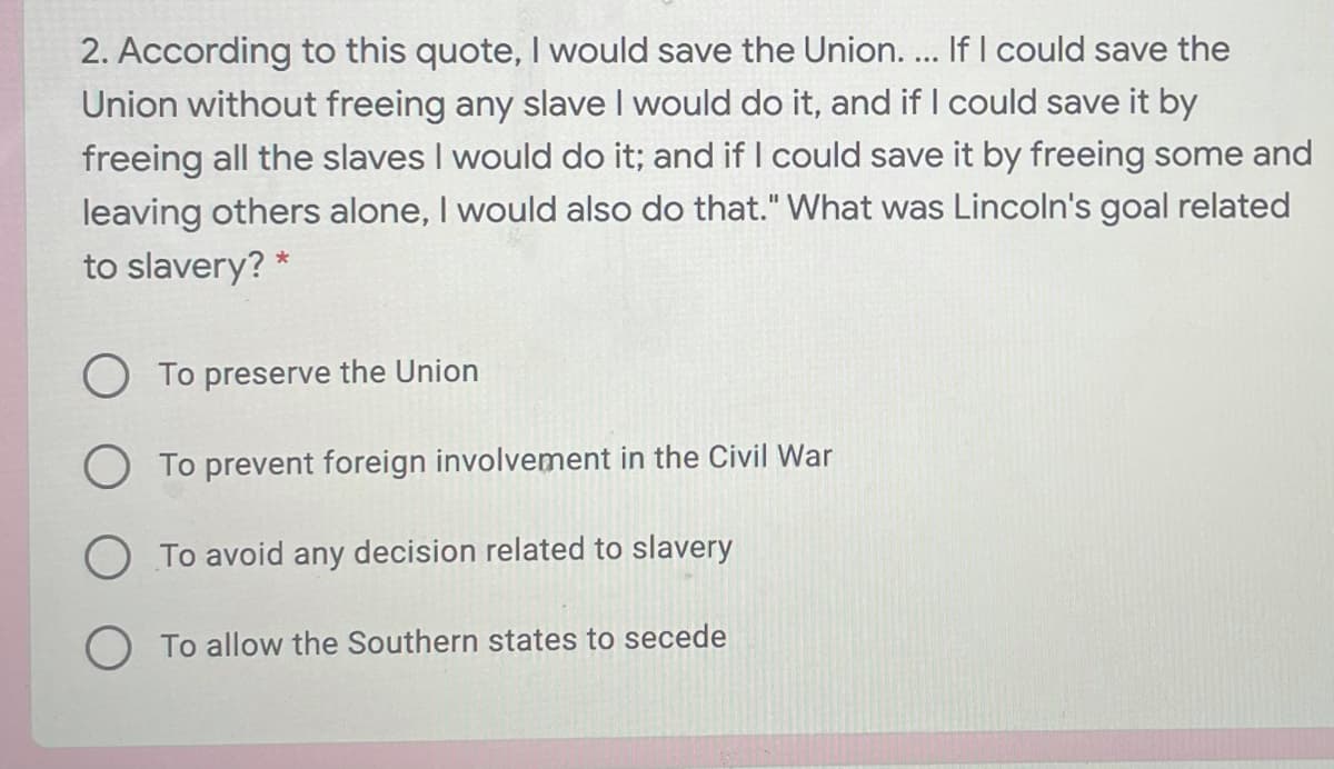 2. According to this quote, I would save the Union. ... If I could save the
Union without freeing any slave I would do it, and if I could save it by
freeing all the slaves I would do it; and if I could save it by freeing some and
leaving others alone, I would also do that." What was Lincoln's goal related
to slavery? *
To preserve the Union
O To prevent foreign involvement in the Civil War
O To avoid any decision related to slavery
O To allow the Southern states to secede
