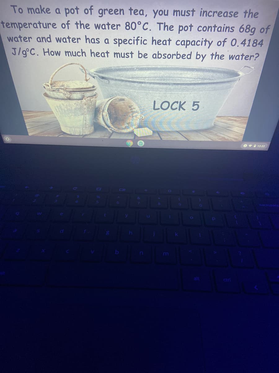 To make a pot of green tea, you must increase the
temperature of the water 80°C. The pot contains 68g of
water and water has a specific heat capacity of 0.4184
J/g°C. How much heat must be absorbed by the water?
LOCK 5
O9 1222
ctrl
