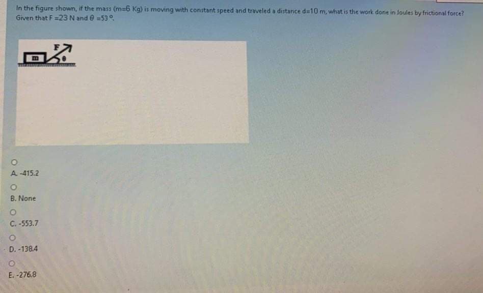 **Problem Statement:**

In the figure shown, if the mass (m = 6 Kg) is moving with constant speed and traveled a distance d = 10 m, what is the work done in Joules by the frictional force?

Given that F = 23 N and θ = 53°.

**Diagram Description:**
The diagram depicts an object on a horizontal surface being acted upon by a force \( F \) that is applied at an angle \( θ \) (53°) to the horizontal direction.

**Options:**

A. -415.2

B. None

C. -553.7

D. -138.4

E. -276.8