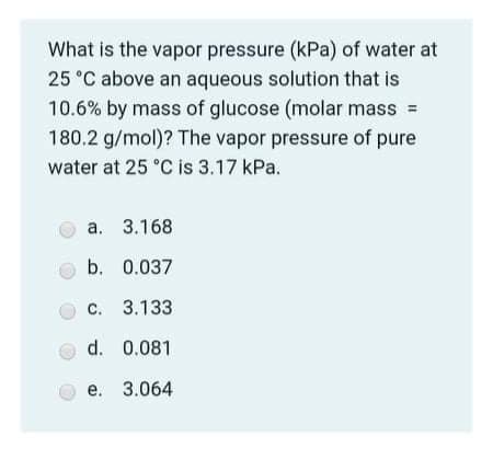 **Understanding Vapor Pressure of an Aqueous Solution:**

**Problem Statement:**
What is the vapor pressure (kPa) of water at 25°C above an aqueous solution that is 10.6% by mass of glucose (molar mass = 180.2 g/mol)? The vapor pressure of pure water at 25°C is 3.17 kPa.

**Options:**
- **a.** 3.168
- **b.** 0.037
- **c.** 3.133
- **d.** 0.081
- **e.** 3.064

**Explanation:**
To solve this problem, one must use the concept of the colligative properties of solutions, specifically Raoult's Law, which relates the vapor pressure of a solution to the vapor pressure of the pure solvent and the mole fraction of the solvent in the solution.

**Steps to Calculate:**

1. Calculate the mass of glucose (solute) and water (solvent) in the solution:
   - Assume we have 100 g of the solution.
   - Mass of glucose = 10.6 g
   - Mass of water = 100 g - 10.6 g = 89.4 g

2. Convert these masses to moles:
   - Moles of glucose = \(\frac{10.6 \, \text{g}}{180.2 \, \text{g/mol}} = 0.0588 \, \text{moles}\)
   - Moles of water = \(\frac{89.4 \, \text{g}}{18 \, \text{g/mol}} \approx 4.9667 \, \text{moles}\)

3. Calculate the mole fraction of water (solvent):
   - Mole fraction of water \( (\chi_{water}) = \frac{\text{moles of water}}{\text{total moles}} \)
   - Total moles = 0.0588 mol (glucose) + 4.9667 mol (water) = 5.0255 mol
   - Mole fraction of water \( (\chi_{water}) = \frac{4.9667}{5.0255} \approx 0.9883 \)

4. Use Raoult's Law to find the vapor pressure of the solution:
   - \(P_{solution