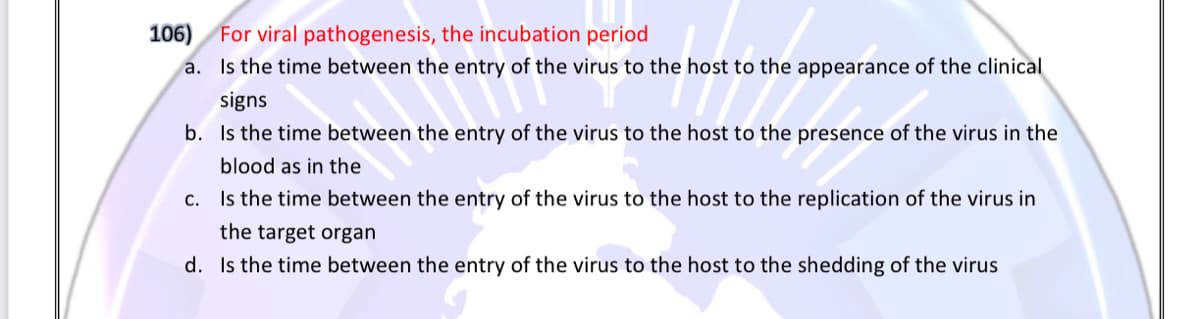 106)
a. Is the time between the entry of the virus to the host to the appearance of the clinical
For viral pathogenesis, the incubation period
signs
b. Is the time between the entry of the virus to the host to the presence of the virus in the
blood as in the
c. Is the time between the entry of the virus to the host to the replication of the virus in
the target organ
d. Is the time between the entry of the virus to the host to the shedding of the virus
