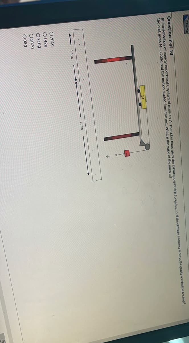 Theme
Question 7 of 10
In conservation of energy experiment (system of mass-cart). The ticker timer gives the following paper strip (h). If the electricity frequency is 50Hz, the gravity acceleration is 9.8m/s²,
the cart mass M= 1200g and the motion started from the rest. What is the value of the mass m?
TT:
04cm
07019
O142g
0710g
O107g
0989
*
12cm
Fir