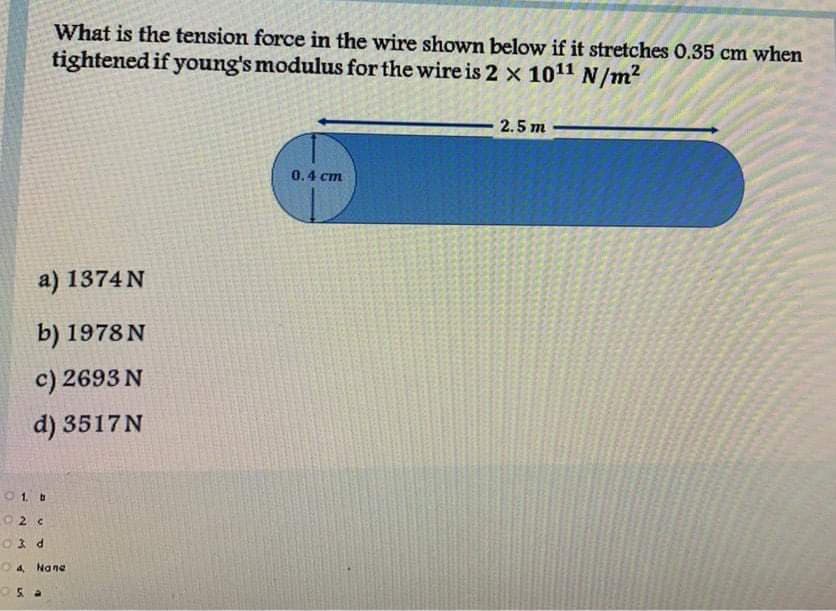 ## Problem Statement: Calculation of Tension Force in a Wire

### Given Data:
- **Length of the Wire (L):** 2.5 m
- **Diameter of the Wire:** 0.4 cm (Radius = 0.2 cm)
- **Extension of the Wire (ΔL):** 0.35 cm
- **Young's Modulus (E):** \(2 \times 10^{11} \, \text{N/m}^2\)

### Question:
What is the tension force in the wire shown below if it stretches 0.35 cm when tightened if Young's modulus for the wire is \(2 \times 10^{11} \, \text{N/m}^2\)?

### Options:
a) 1374 N  
b) 1978 N  
c) 2693 N  
d) 3517 N  

### Diagram Explanation:
The diagram provided illustrates a wire of length 2.5 meters, with one end fixed and the other end where the tension force is applied causing the extension. The diameter of the wire is 0.4 cm, and it shows a circular cross-section to emphasize the diameter for calculation of the area.

### Solution Steps:
1. **Calculate the Cross-Sectional Area (A) of the Wire:**

   Given radius (r) = 0.2 cm = 0.002 m

   \[
   A = \pi r^2 = \pi (0.002)^2 = \pi \times 4 \times 10^{-6} \approx 1.2566 \times 10^{-5} \, \text{m}^2
   \]

2. **Use Hooke's Law for Stress and Strain:**

   \[
   \text{Strain} = \frac{\Delta L}{L} = \frac{0.35 \, \text{cm}}{250 \, \text{cm}} = \frac{0.0035}{2.5} = 0.0014
   \]

   \[
   \text{Stress} = E \times \text{Strain} = 2 \times 10^{11} \times 0.0014 = 2.8 \times 10^8 \, \text{N/m}^2
   \]

3. **Calculate the Tension