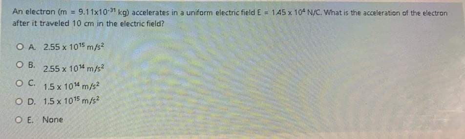 An electron (m = 9.11x10-31 kg) accelerates in a uniform electric field E = 1.45 x 104 N/C. What is the acceleration of the electron
%3D
!3!
after it traveled 10 cm in the electric field?
O A. 2.55 x 1015 m/s?
OB.
2.55 x 1014 m/s2
OC.
1.5 x 1014 m/s2
O D. 1.5 x 1015 m/s2
O E. None
