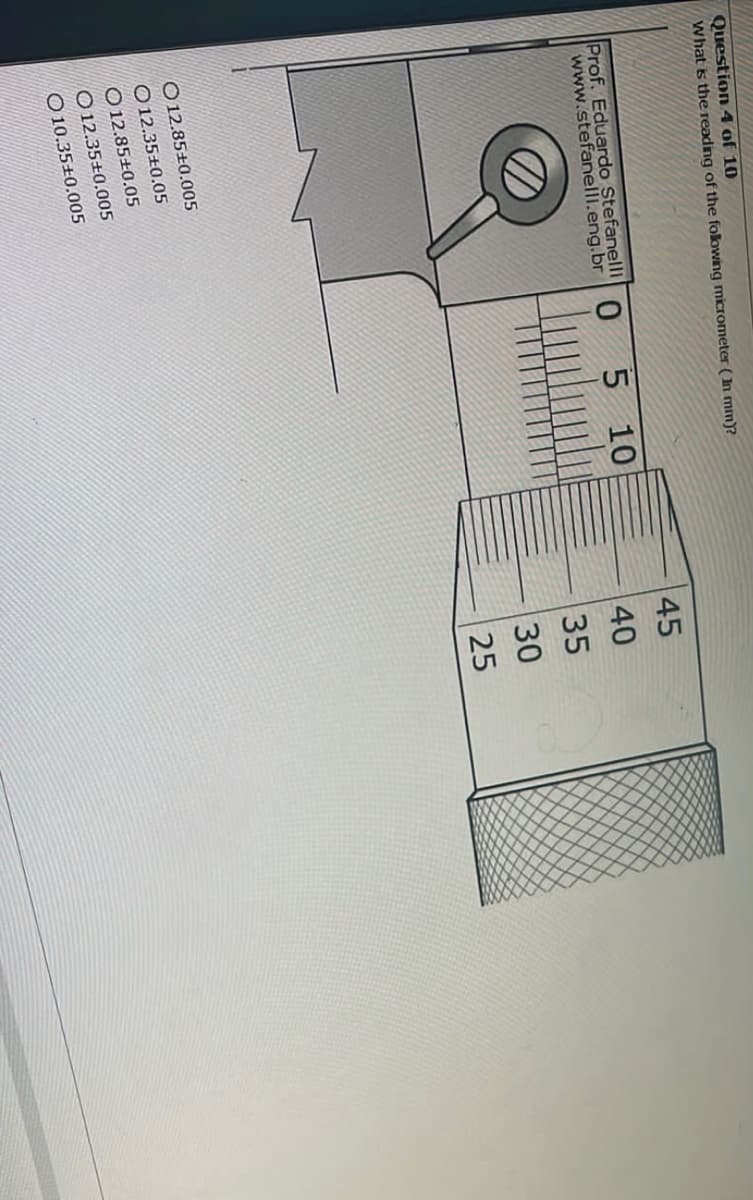 Question 4 of 10
What is the reading of the following micrometer (In mm)?
Prof. Eduardo Stefanelli
www.stefanelli.eng.br
O12.85+0.005
12.35±0.05
O12.85±0.05
12.35+0.005
O10.35+0.005
0
5 10
45
40
35
30
25