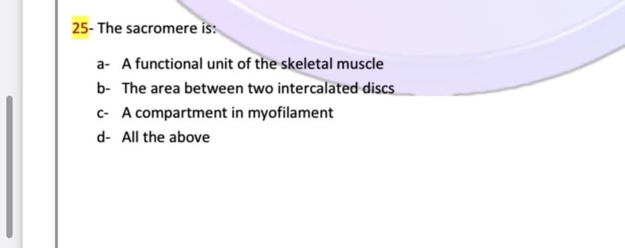 25- The sacromere is:
a- A functional unit of the skeletal muscle
b- The area between two intercalated discs
c- A compartment in myofilament
d- All the above
