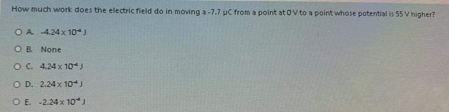 **Question:**
How much work does the electric field do in moving a -7.7 µC from a point at 0 V to a point whose potential is 55 V higher?

**Answer Choices:**
- **A.** -4.24 x 10^-4 J
- **B.** None
- **C.** 4.24 x 10^-4 J
- **D.** 2.24 x 10^-4 J
- **E.** -2.24 x 10^-4 J