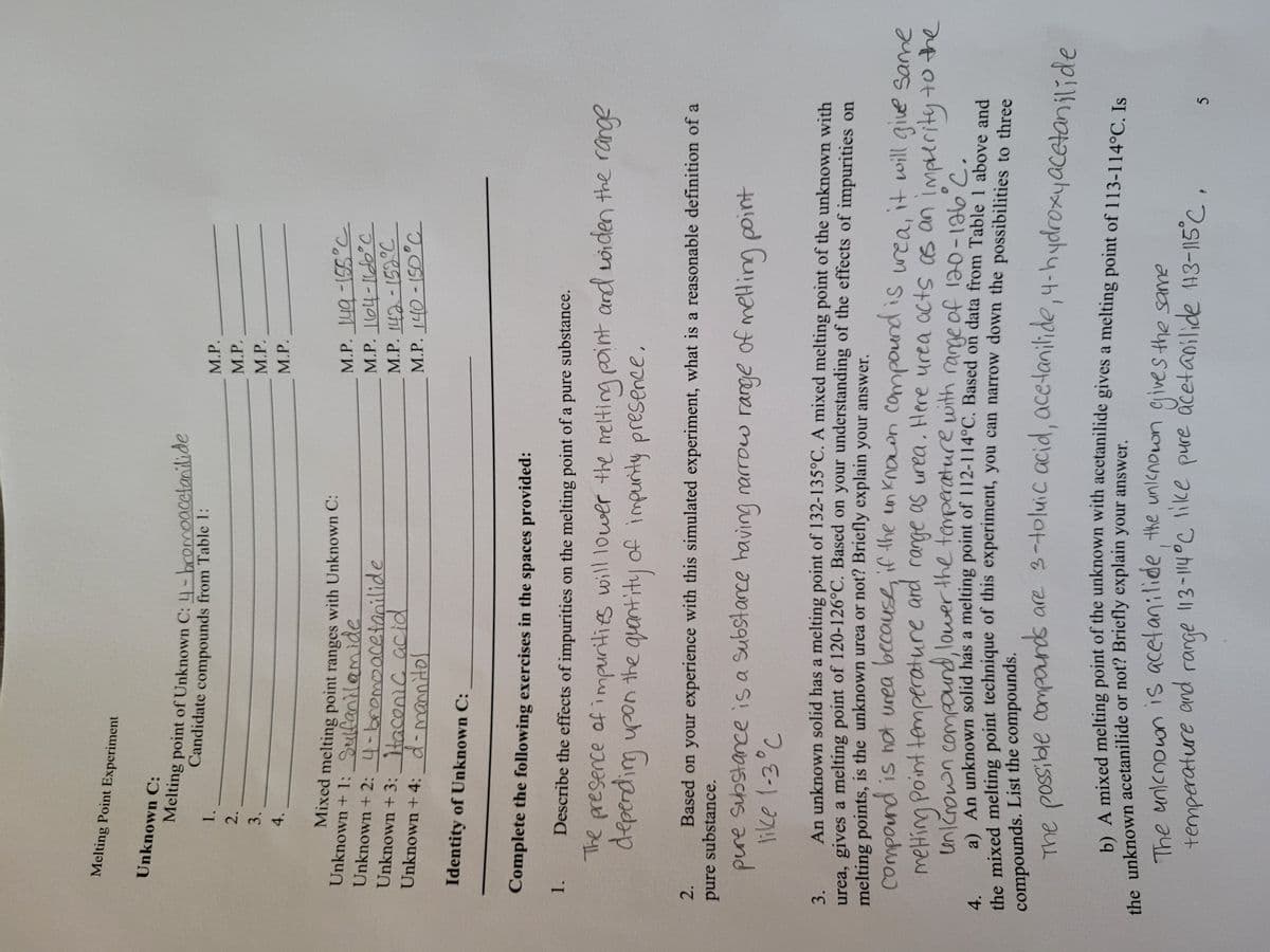 Melting Point Experiment
Unknown C:
Melting point of Unknown C: 4-bcomoacctanilide
Candidate compounds from Table 1:
M.P.
1.
2.
M.P.
3.
M.P.
4.
M.P.
Mixed melting point ranges with Unknown C:
Unknown + 1: Sulfanilamide
Unknown + 2: 4-bnemoacetanilide
Unknown + 3:tacenic acid
Unknown + 4: d-mannitol
नडडा- उमा वW
Identity of Unknown C:
Complete the following exercises in the spaces provided:
1.
Describe the effects of impurities on the melting point of a pure substance.
The presence of impurities will lower the melting point and wwiden the range
2.
Based on your experience with this simulated experiment, what is a reasonable definition of a
pure substance.
pure Substance is a Substarce having narrow rarge of melting pint
An unknown solid has a melting point of 132-135°C. A mixed melting point of the unknown with
3.
urea, gives a melting point of 120-126°C. Based on your understanding of the effects of impurities on
melting points, is the unknown urea or not? Briefly explain your answer,
compound is ot urea becousf, if the in knoon campound is uea, it will giue Same
and
range as urea. Here urea acts s an imperityto the
meHing Point
An unknown solid has a melting point of 112-114°C, Based on data from Table 1 above and
4.
the mixed melting point technique of this experiment, you can narrow down the possibilities to three
compounds. List the compounds.
me possible compords are 3-toluic acid, acetanilide,4-hydroxyacetanilide
A mixed melting point of the unknown with acetanilide gives a melting point of 113-114°C Is
the unknown acetanilide or not? Briefly explain your answer.
The anknown is acetanilide, the unlcnown gives the same
Johil-
range 113-14°C like
pure acetanilide 143-115°C,
temperature and
hge
