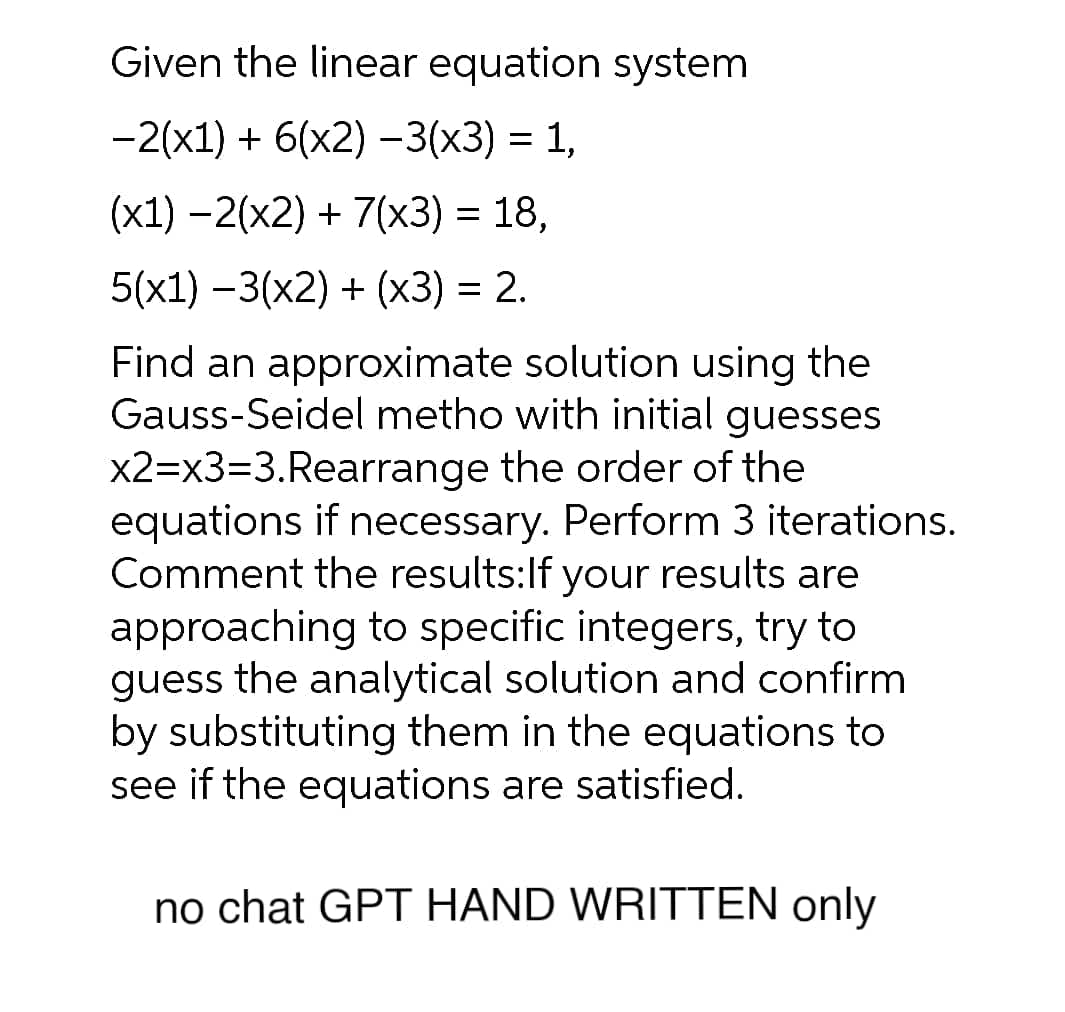 Given the linear equation system
−2(x1) + 6(x2) −3(x3) = 1,
(x1) −2(x2) + 7(x3) = 18,
5(x1)-3(x2) + (x3) = 2.
Find an approximate solution using the
Gauss-Seidel metho with initial guesses
x2=x3=3.Rearrange the order of the
equations if necessary. Perform 3 iterations.
Comment the results: If your results are
approaching to specific integers, try to
guess the analytical solution and confirm
by substituting them in the equations to
see if the equations are satisfied.
no chat GPT HAND WRITTEN only