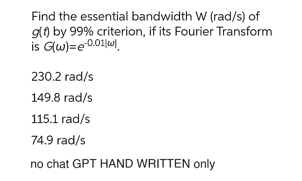 Find the essential bandwidth W (rad/s) of
g(t) by 99% criterion, if its Fourier Transform
is G(w)=e-0.01|w|.
230.2 rad/s
149.8 rad/s
115.1 rad/s
74.9 rad/s
no chat GPT HAND WRITTEN only