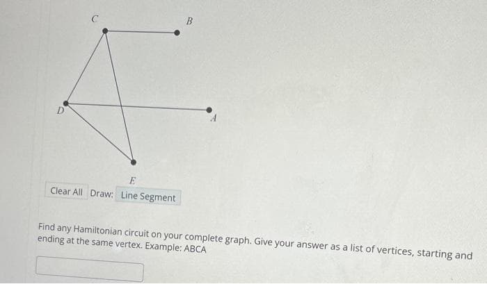 D
E
Clear All Draw: Line Segment
B
Find any Hamiltonian circuit on your complete graph. Give your answer as a list of vertices, starting and
ending at the same vertex. Example: ABCA