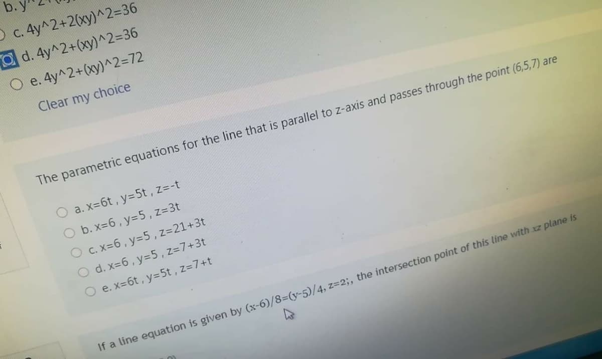 b.y
O c. 4y^2+2(xy)^2=36
Od. 4y^2+(xy)^2=36
e. 4y^2+(xy)^2=72
Clear my choice
The parametric equations for the line that is parallel to z-axis and passes through the point (6,5,7) are
O a. x=6t, y=5t , z=-t
O b. x=6, y=5 , z=3t
O c. x=6, y=5 , z=21+3t
O d. x=6, y=5, z=7+3t
e. x=6t, y=5t, z=7+t
If a line equation is given by (x-6)/8=(y-5)/4, z=23;, the intersection point of this line with xz plane is
