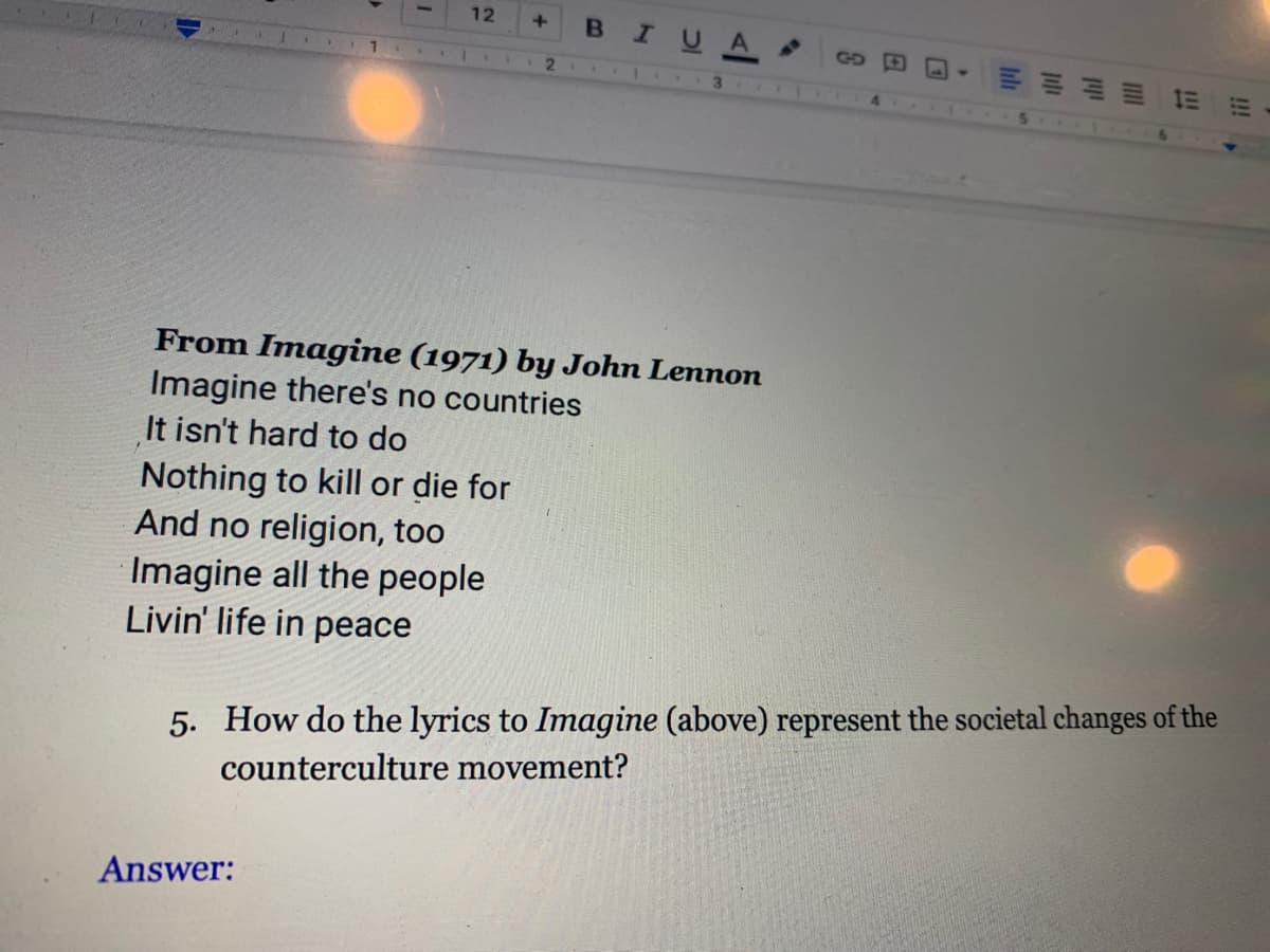 12
BIUA
GD O
2.
From Imagine (1971) by John Lennon
Imagine there's no countries
It isn't hard to do
Nothing to kill or die for
And no religion, too
Imagine all the people
Livin' life in peace
5. How do the lyrics to Imagine (above) represent the societal changes of the
counterculture movement?
Answer:
