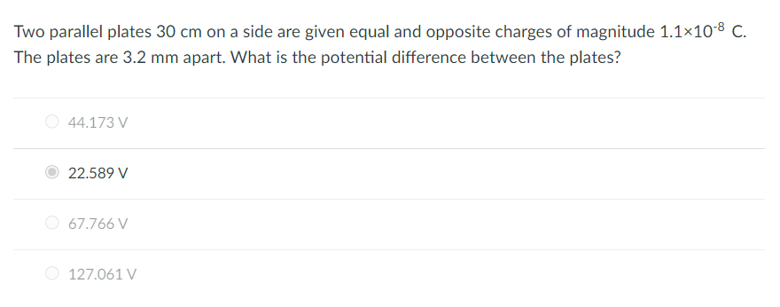 Two parallel plates 30 cm on a side are given equal and opposite charges of magnitude 1.1×10-8 C.
The plates are 3.2 mm apart. What is the potential difference between the plates?
44.173 V
22.589 V
67.766 V
127.061 V