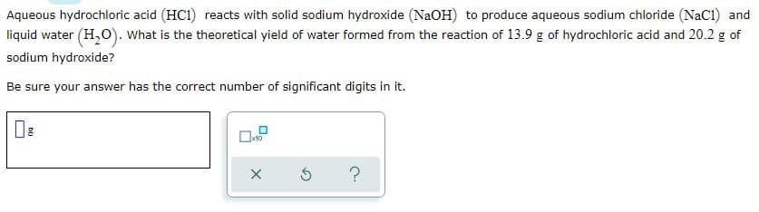 Aqueous hydrochloric acid (HC1) reacts with solid sodium hydroxide (NaOH) to produce aqueous sodium chloride (NaC1) and
liquid water (H,O). What is the theoretical yield of water formed from the reaction of 13.9 g of hydrochloric acid and 20.2 g of
sodium hydroxide?
Be sure your answer has the correct number of significant digits in it.
?
