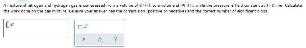 A mixture of nitrogen and hydrogen gas is compressed from a volume of 97.0 L to a volume of 39.0 L, while the pressure is held constant at 35.0 atm. Calculate
the work done on the gas mixture. Be sure your answer has the correct sign (positive or negative) and the correct number of significant digits.
