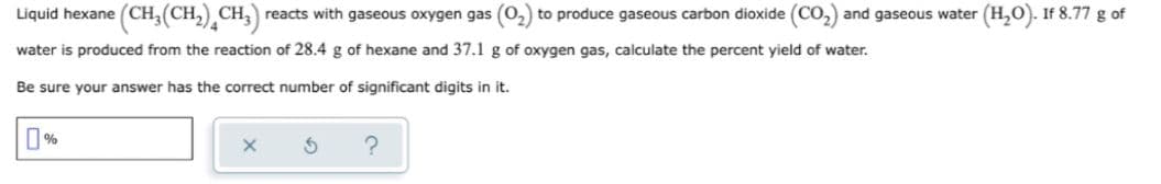 Liquid hexane (CH,(CH, CH, reacts with gaseous oxygen gas (02) to produce gaseous carbon dioxide (CO,) and gaseous water (H,O). If 8.77 g of
water is produced from the reaction of 28.4 g of hexane and 37.1 g of oxygen gas, calculate the percent yield of water.
Be sure your answer has the correct number of significant digits in it.
