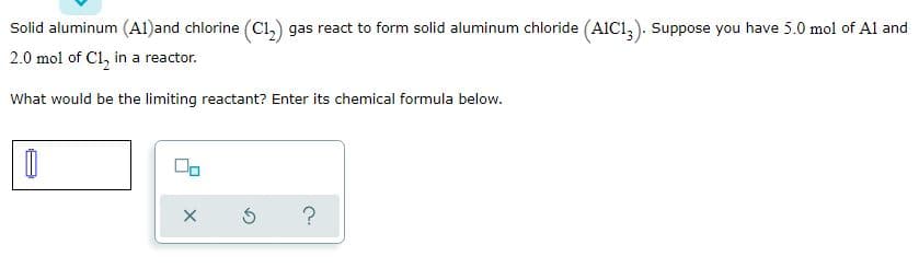 Solid aluminum (Al)and chlorine (Ci,) gas react to form solid aluminum chloride (AIC1,). Suppose you have 5.0 mol of Al and
2.0 mol of Cl, in a reactor.
What would be the limiting reactant? Enter its chemical formula below.
