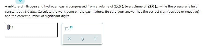 A mixture of nitrogen and hydrogen gas is compressed from a volume of 85.0 L to a volume of 83.0 L, while the pressure is held
constant at 73.0 atm. Calculate the work done on the gas mixture. Be sure your answer has the correct sign (positive or negative)
and the correct number of significant digits.
