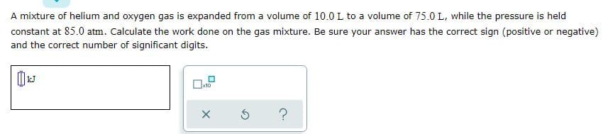 A mixture of helium and oxygen gas is expanded from a volume of 10.0 L to a volume of 75.0 L, while the pressure is held
constant at 85.0 atm. Calculate the work done on the gas mixture. Be sure your answer has the correct sign (positive or negative)
and the correct number of significant digits.
