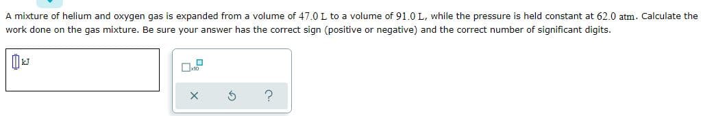 A mixture of helium and oxygen gas is expanded from a volume of 47.0L to a volume of 91.0 L, while the pressure is held constant at 62.0 atm. Calculate the
work done on the gas mixture. Be sure your answer has the correct sign (positive or negative) and the correct number of significant digits.
