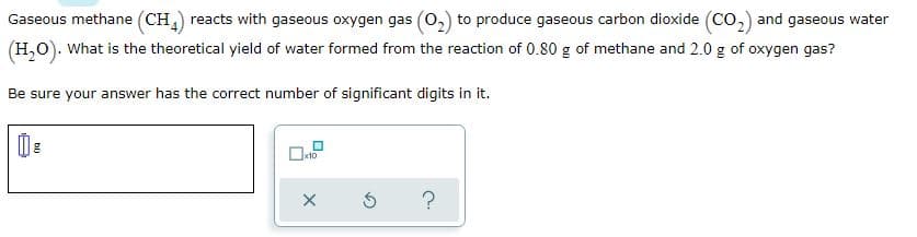 Gaseous methane (CH,) reacts with gaseous oxygen gas (0,) to produce gaseous carbon dioxide (Co,) and gaseous water
(H,0). What is the theoretical yield of water formed from the reaction of 0.80 g of methane and 2.0 g of oxygen gas?
Be sure your answer has the correct number of significant digits in it.
x10
?
