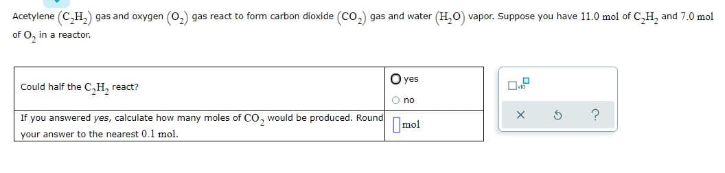 Acetylene (C,H,) gas and oxygen (0,) gas react to form carbon dioxide (CO,) gas and water (H,0) vapor. Suppose you have 11.0 mol of C,H, and 7.0 mol
of O, in a reactor.
O yes
Could half the C,H, react?
O no
If you answered yes, calculate how many moles of co, would be produced. Round
Imol
your answer to the nearest 0.1 mol.
