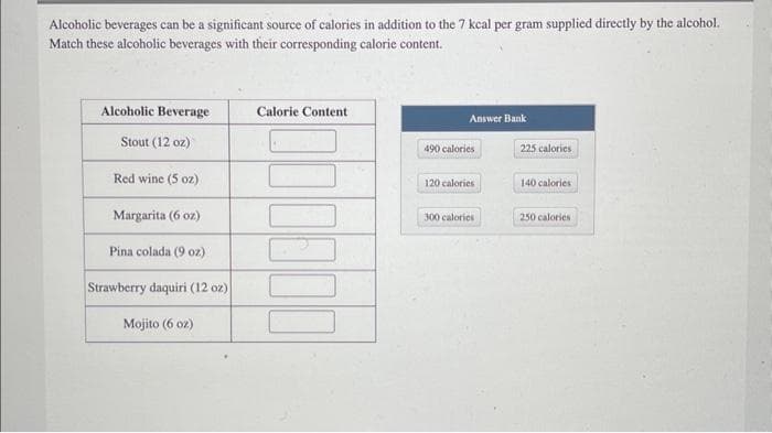 Alcoholic beverages can be a significant source of calories in addition to the 7 kcal per gram supplied directly by the alcohol.
Match these alcoholic beverages with their corresponding calorie content.
Alcoholic Beverage
Stout (12 oz)
Red wine (5 oz)
Margarita (6 oz)
Pina colada (9 oz)
Strawberry daquiri (12 oz)
Mojito (6 oz)
Calorie Content
Answer Bank
490 calories
120 calories
300 calories
225 calories
140 calories
250 calories