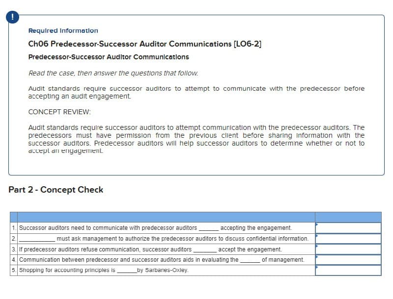 !
Required Information
Ch06 Predecessor-Successor Auditor Communications [LO6-2]
Predecessor-Successor Auditor Communications
Read the case, then answer the questions that follow.
Audit standards require successor auditors to attempt to communicate with the predecessor before
accepting an audit engagement.
CONCEPT REVIEW:
Audit standards require successor auditors to attempt communication with the predecessor auditors. The
predecessors must have permission from the previous client before sharing Information with the
successor auditors. Predecessor auditors will help successor auditors to determine whether or not to
accept an engagement.
Part 2 - Concept Check
1. Successor auditors need to communicate with predecessor auditors.
2.
accepting the engagement.
must ask management to authorize the predecessor auditors to discuss confidential information.
3. If predecessor auditors refuse communication, successor auditors
accept the engagement.
4. Communication between predecessor and successor auditors aids in evaluating the
5. Shopping for accounting principles is
of management.
by Sarbanes-Oxley.