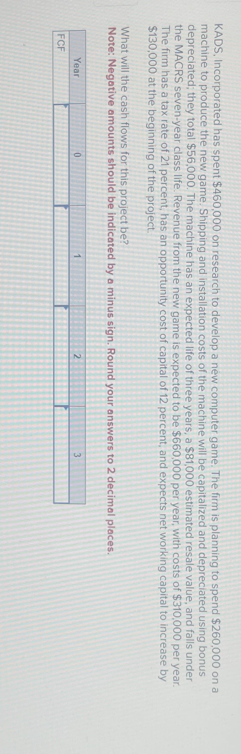 KADS, Incorporated has spent $460,000 on research to develop a new computer game. The firm is planning to spend $260,000 on a
machine to produce the new game. Shipping and installation costs of the machine will be capitalized and depreciated using bonus
depreciated; they total $56,000. The machine has an expected life of three years, a $81,000 estimated resale value, and falls under
the MACRS seven-year class life. Revenue from the new game is expected to be $660,000 per year, with costs of $310,000 per year.
The firm has a tax rate of 21 percent, has an opportunity cost of capital of 12 percent, and expects net working capital to increase by
$130,000 at the beginning of the project.
What will the cash flows for this project be?
Note: Negative amounts should be indicated by a minus sign. Round your answers to 2 decimal places.
Year
FCF
0
1
2
3