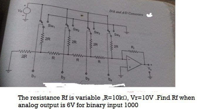 D/A and A/D Converters
Sw
Sw2
Swa
SWA
2R
2R
2R
2R
ww
R
R.
R
2R
ba
b4
b2
The resistance Rf is variable ,R=10kQ, Vr=10V .Find Rf when
analog output is 6V for binary input 1000
www
ww
