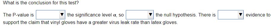 What is the conclusion for this test?
The P-value is
the significance level a, so
the null hypothesis. There is
evidence to
support the claim that vinyl gloves have a greater virus leak rate than latex gloves.
