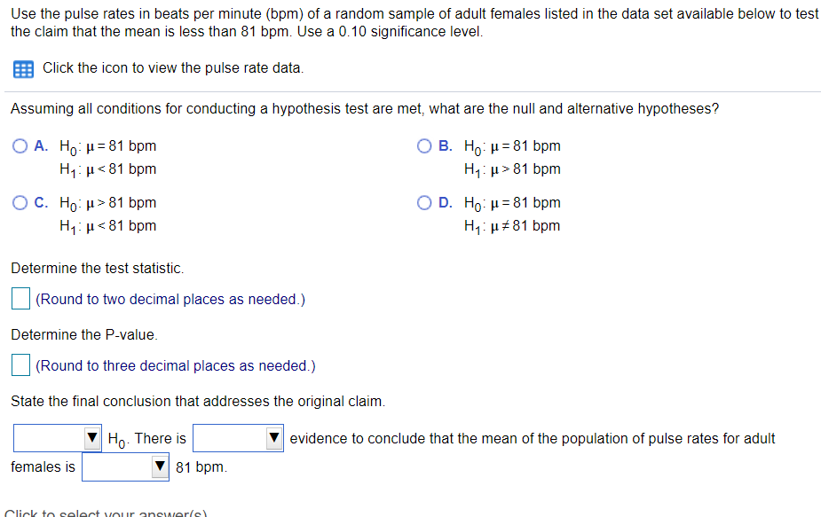 Use the pulse rates in beats per minute (bpm) of a random sample of adult females listed in the data set available below to test
the claim that the mean is less than 81 bpm. Use a 0.10 significance level.
Click the icon to view the pulse rate data.
Assuming all conditions for conducting a hypothesis test are met, what are the null and alternative hypotheses?
O A. Ho: H=81 bpm
H1: µ<81 bpm
B. H : μ=81 bpm
H1: µ> 81 bpm
O C. Ho μ> 81 bpm
H1: µ<81 bpm
O D. Ho: H= 81 bpm
H1: u+81 bpm
Determine the test statistic.
(Round to two decimal places as needed.)
Determine the P-value.
(Round to three decimal places as needed.)
State the final conclusion that addresses the original claim.
Ho. There is
evidence to conclude that the mean of the population of pulse rates for adult
females is
81 bpm.
Click t o select vour answer(s)
