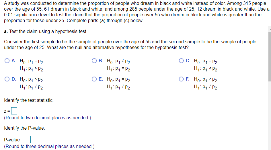 A study was conducted to determine the proportion of people who dream in black and white instead of color. Among 315 people
over the age of 55, 61 dream in black and white, and among 285 people under the age of 25, 12 dream in black and white. Use a
0.01 significance level to test the claim that the proportion of people over 55 who dream in black and white is greater than the
proportion for those under 25. Complete parts (a) through (c) below.
a. Test the claim using a hypothesis test.
Consider the first sample to be the sample of people over the age of 55 and the second sample to be the sample of people
under the age of 25. What are the null and alternative hypotheses for the hypothesis test?
O A. Ho: P1 = P2
H1: P1 > P2
O B. Ho: P1 # P2
H1: P1 = P2
OC. Ho: P1 = P2
H;:Pq <P2
O D. Ho: P1 SP2
O E. Ho: P1 =P2
H1: P1 # P2
O F. Ho: P12 P2
H1: P1 # P2
H1: P1 + P2
Identify the test statistic.
z =
(Round to two decimal places as needed.)
Identify the P-value.
P-value =
(Round to three decimal places as needed.)
