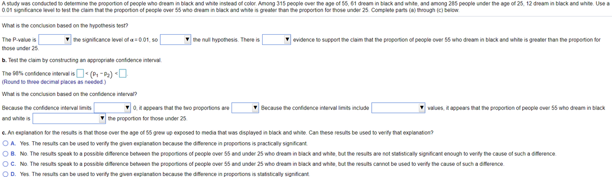 A study was conducted to determine the proportion of people who dream in black and white instead of color. Among 315 people over the age of 55, 61 dream in black and white, and among 285 people under the age of 25, 12 dream in black and white. Use a
0.01 significance level to test the claim that the proportion of people over 55 who dream in black and white is greater than the proportion for those under 25. Complete parts (a) through (c) below.
What is the conclusion based on the hypothesis test?
The P-value is
v the significance level of a = 0.01, so
v the null hypothesis. There is
V evidence to support the claim that the proportion of people over 55 who dream in black and white is greater than the proportion for
those under 25.
b. Test the claim by constructing an appropriate confidence interval.
The 98% confidence interval is< (P1 – P2) <U
(Round to three decimal places as needed.)
What is the conclusion based on the confidence interval?
Because the confidence interval limits
0, it appears that the two proportions are
Because the confidence interval limits include
values, it appears that the proportion of people over 55 who dream in black
and white is
V the proportion for those under 25.
c. An explanation for the results is that those over the age of 55 grew up exposed to media that was displayed in black and white. Can these results be used to verify that explanation?
O A. Yes. The results can be used to verify the given explanation because the difference in proportions is practically significant.
O B. No. The results speak to a possible difference between the proportions of people over 55 and under 25 who dream in black and white, but the results are not statistically significant enough to verify the cause of such a difference.
OC. No. The results speak to a possible difference between the proportions of people over 55 and under 25 who dream in black and white, but the results cannot be used to verify the cause of such a difference.
O D. Yes. The results can be used to verify the given explanation because the difference in proportions is statistically significant.
