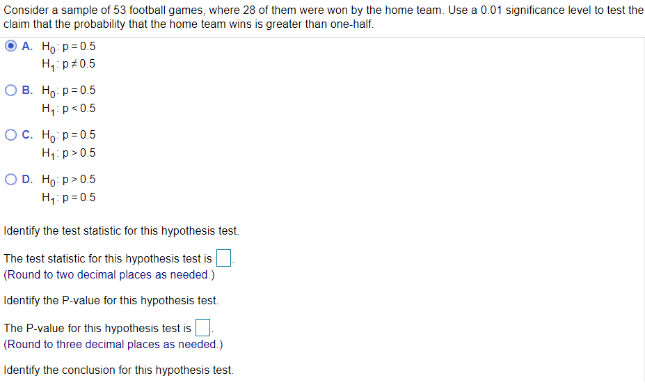 Consider a sample of 53 football games, where 28 of them were won by the home team. Use a 0.01 significance level to test the
claim that the probability that the home team wins is greater than one-half.
A. Ho: p= 0.5
H,: p+0.5
О В. Но: р30.5
H,:p<0.5
Ос. Но р30.5
H1: p>0.5
O D. Ho: p>0.5
H1: p= 0.5
Identify the test statistic for this hypothesis test.
The test statistic for this hypothesis test is
(Round to two decimal places as needed.)
Identify the P-value for this hypothesis test.
The P-value for this hypothesis test is
(Round to three decimal places as needed.)
Identify the conclusion for this hypothesis test.
