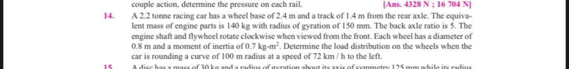 couple action, determine the pressure on each rail.
A 2.2 tonne racing car has a wheel base of 2.4 m and a track of 1.4 m from the rear axle. The equiva-
lent mass of engine parts is 140 kg with radius of gyration of 150 mm. The back axle ratio is 5. The
engine shaft and flywheel rotate clockwise when viewed from the front. Each wheel has a diameter of
0.8 m and a moment of inertia of 0.7 kg-m?. Determine the load distribution on the wheels when the
car is rounding a curve of 100 m radius at a speed of 72 km/h to the left.
A disc has a mass of 30 kg and a radius of gyration about its axis of symmetry 125 mm while its radius
JAns. 4328 N ; 16 704 NJ
14.
15
