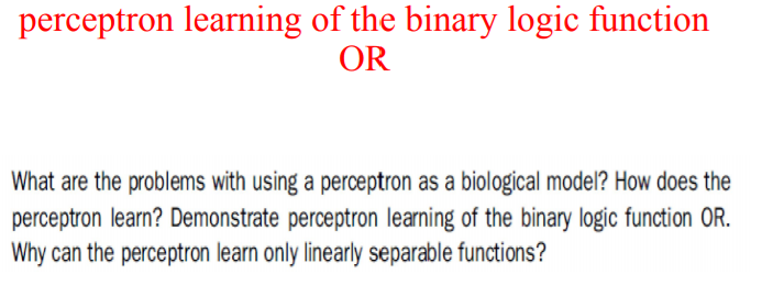 perceptron learning of the binary logic function
OR
What are the problems with using a perceptron as a biological model? How does the
perceptron learn? Demonstrate perceptron learning of the binary logic function OR.
Why can the perceptron learn only linearly separable functions?
