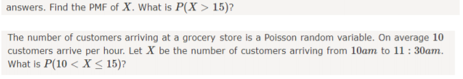 answers. Find the PME of X. What is P(X > 15)?
The number of customers arriving at a grocery store is a Poisson random variable. On average 10
customers arrive per hour. Let X be the number of customers arriving from 10am to 11 : 30am.
What is P(10 < X < 15)?
