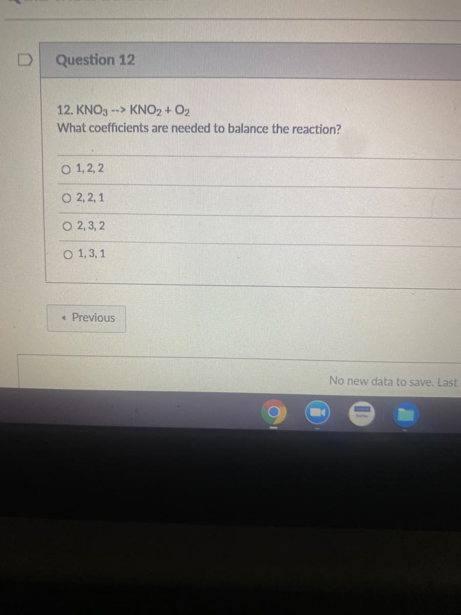 Question 12
12. KNO3 -- KNO2 + O2
What coefficients are needed to balance the reaction?
о 1,2,2
O 2, 2, 1
O 2, 3, 2
O 1,3, 1
« Previous
No new data to save. Last
