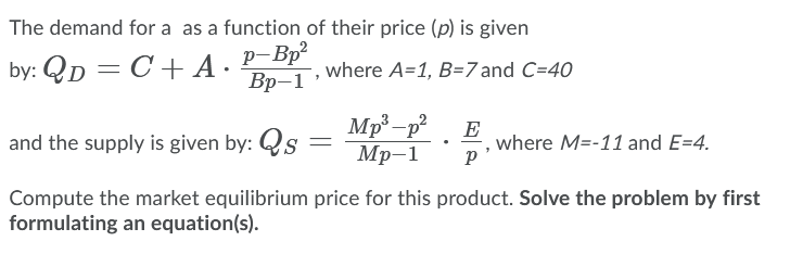 The demand for a as a function of their price (p) is given
p-Bp?
Вр-1
by: QD = C+ A·
where A=1, B=7 and C=40
Mp²-p²
Мр-1
E
where M=-11 and E=4.
and the supply is given by: Qs
Compute the market equilibrium price for this product. Solve the problem by first
formulating an equation(s).
