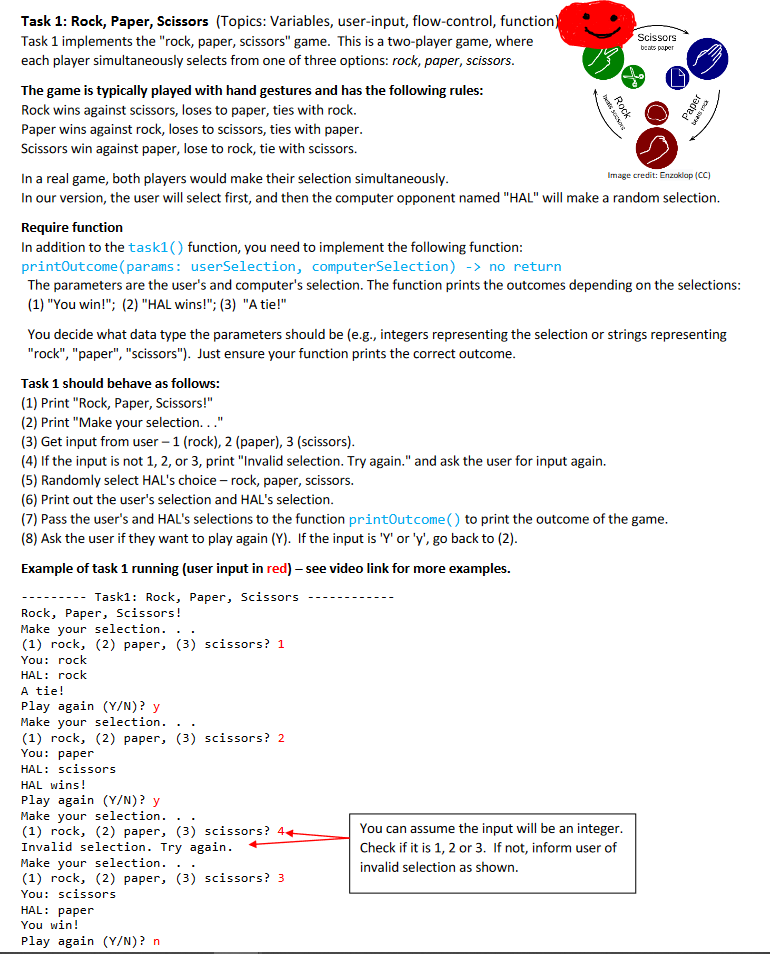 Task 1: Rock, Paper, Scissors (Topics: Variables, user-input, flow-control, function)
Task 1 implements the "rock, paper, scissors" game. This is a two-player game, where
each player simultaneously selects from one of three options: rock, paper, scissors.
Scissors
beats paper
The game is typically played with hand gestures and has the following rules:
Rock wins against scissors, loses to paper, ties with rock.
Paper wins against rock, loses to scissors, ties with paper.
Scissors win against paper, lose to rock, tie with scissors.
In a real game, both players would make their selection simultaneously.
In our version, the user will select first, and then the computer opponent named "HAL" will make a random selection.
Image credit: Enzoklap (CC)
Require function
In addition to the task1() function, you need to implement the following function:
printOutcome (params: userSelection, computerSelection) -> no return
The parameters are the user's and computer's selection. The function prints the outcomes depending on the selections:
(1) "You win!"; (2) "HAL wins!"; (3) "A tie!"
You decide what data type the parameters should be (e.g., integers representing the selection or strings representing
"rock", "paper", "scissors"). Just ensure your function prints the correct outcome.
Task 1 should behave as follows:
(1) Print "Rock, Paper, Scissors!"
(2) Print "Make your selection..."
(3) Get input from user – 1 (rock), 2 (paper), 3 (scissors).
(4) If the input is not 1, 2, or 3, print "Invalid selection. Try again." and ask the user for input again.
(5) Randomly select HAL's choice – rock, paper, scissors.
(6) Print out the user's selection and HAL's selection.
(7) Pass the user's and HAL's selections to the function printOutcome() to print the outcome of the game.
(8) Ask the user if they want to play again (Y). If the input is 'Y' or 'y', go back to (2).
Example of task 1 running (user input in red) – see video link for more examples.
Task1: Rock, Paper, Scissors
-------
Rock, Paper, Scissors!
Make your selection. ..
(1) rock, (2) paper, (3) scissors? 1
You: rock
HAL: rock
A tie!
Play again (Y/N)? y
Make your selection.
(1) rock, (2) paper, (3) scissors? 2
You: paper
HAL: scissors
HAL wins!
Play again (Y/N)? y
Make your selection.
(1) rock, (2) paper, (3) scissors? 44
Invalid selection. Try again.
Make your selection.
(1) rock, (2) paper, (3) scissors? 3
You: scissors
You can assume the input will be an integer.
Check if it is 1, 2 or 3. If not, inform user of
invalid selection as shown.
..
HAL: раper
You win!
Play again (Y/N)? n
Paper
Rock
bets socsone
