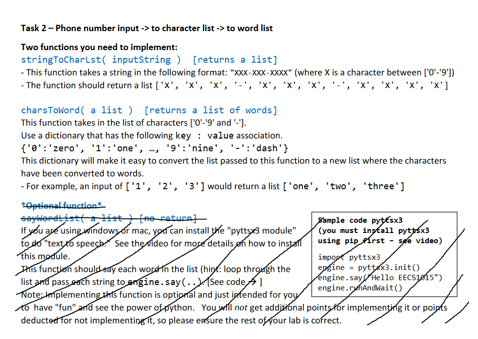 Task 2- Phone number input -> to character list -> to word list
Two functions you need to implement:
stringToCharLst( inputString )
- This function takes a string in the following format: "XXX-XXX-XXXX" (where X is a character between ['0'-'9'])
- The function should return a list ['x', 'x', 'x', '-', 'x', 'x', 'x', '-
[returns a list]
'X',
'X', 'x', 'x']
charsToWord ( a list )
[returns a list of words]
This function takes in the list of characters ['0'-'9' and '-'].
Use a dictionary that has the following key : value association.
{'0':'zero', '1':'one', ..,
This dictionary will make it easy to convert the list passed to this function to a new list where the characters
'9':'nine', '-':'dash'}
have been converted to words.
- For example, an input of ['1', '2', '3']would return a list ['one', 'two', 'three']
*Optional functions
saywerdtistta list [no return]
If you are using windows.or mac, yod can install tke "pytts3 module"
to do "textto speech. See the rideo for more details øn how to install
This module.
This funcțion should say each wordin the list (hint: loop throagh the
list and pass each string to engine.say(..)(Se code]
Note: Implementing this function is optional and just intended for yoy
to have "fun" and see the power of python. You will not get additional points fór implemențing it or poipts
deducted for not implementing Tt, so please ensure the rest of four lab is cofrect.
Sample code pyttsx3
(you must instalı pyttsx3
using pip Pírst - see video)
impopt pyttsx3
epgine = pyttsx3.init()
engine.sayHello EECS1015")
engine.rumAndWait()
