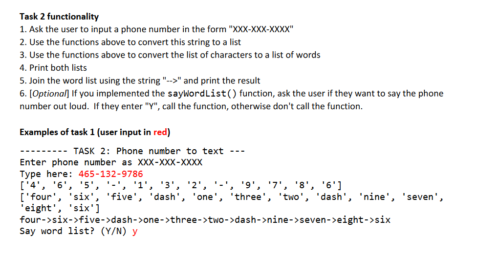 Task 2 functionality
1. Ask the user to input a phone number in the form "XXX-XXX-XXXX"
2. Use the functions above to convert this string to a list
3. Use the functions above to convert the list of characters to a list of words
4. Print both lists
5. Join the word list using the string "-->" and print the result
6. [Optional] If you implemented the sayWordList() function, ask the user if they want to say the phone
number out loud. If they enter "Y", call the function, otherwise don't call the function.
Examples of task 1 (user input in red)
TASK 2: Phone number to text ---
Enter phone number as XXX-XXX-XXXX
Type here: 465-132-9786
['4', '6', '5', '-'', '1', '3', '2',
['four', 'six', 'five', ' dash', 'one', 'three', 'two', 'dash', 'nine', 'seven',
'eight', 'six']
four->six->five->dash->one->three->two->dash->nine->seven->eight->six
Say word list? (Y/N) y
'9', '7', '8', '6']
