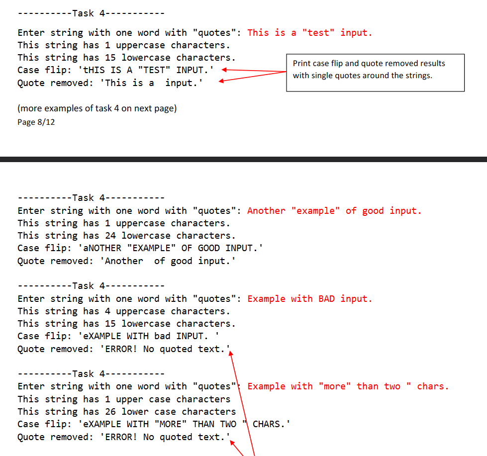 -------Task 4-
Enter string with one word with "quotes": This is a "test" input.
This string has 1 uppercase characters.
This string has 15 lowercase characters.
Case flip: 'THIS IS A "TEST" INPUT.'
Quote removed: 'This is a
Print case flip and quote removed results
with single quotes around the strings.
input.'
(more examples of task 4 on next page)
Page 8/12
----Task 4------
Enter string with one word with "quotes": Another "example" of good input.
This string has 1 uppercase characters.
This string has 24 lowercase characters.
Case flip: 'ANOTHER "EXAMPLE" OF GOOD INPUT. '
Quote removed: 'Another
of good input.
-Task 4-
Enter string with one word with "quotes": Example with BAD input.
This string has 4 uppercase characters.
This string has 15 lowercase characters.
Case flip: 'EXAMPLE WITH bad INPUT.
Quote removed: 'ERROR! No quoted text.
--Task 4-
Enter string with one word with "quotes" Example with "more" than two " chars.
This string has 1 upper case characters
This string has 26 lower case characters
Case flip: 'EXAMPLE WITH "MORE" THAN TWO
Quote removed: 'ERROR! No quoted text.'
CHARS.'
